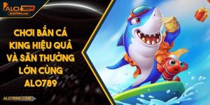 Chơi Bắn Cá King Hiệu Quả Và Săn Thưởng Lớn Cùng ALO789