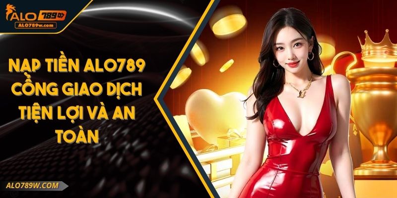 Nạp Tiền ALO789 Cổng Giao Dịch Tiện Lợi Và An Toàn